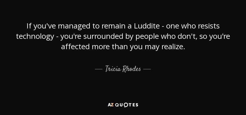If you've managed to remain a Luddite - one who resists technology - you're surrounded by people who don't, so you're affected more than you may realize. - Tricia Rhodes