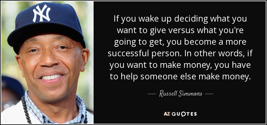 If you wake up deciding what you want to give versus what you're going to get, you become a more successful person. In other words, if you want to make money, you have to help someone else make money. - Russell Simmons