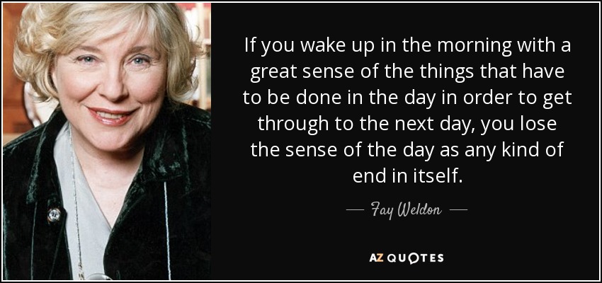 If you wake up in the morning with a great sense of the things that have to be done in the day in order to get through to the next day, you lose the sense of the day as any kind of end in itself. - Fay Weldon