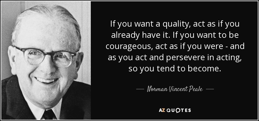 If you want a quality, act as if you already have it. If you want to be courageous, act as if you were - and as you act and persevere in acting, so you tend to become. - Norman Vincent Peale