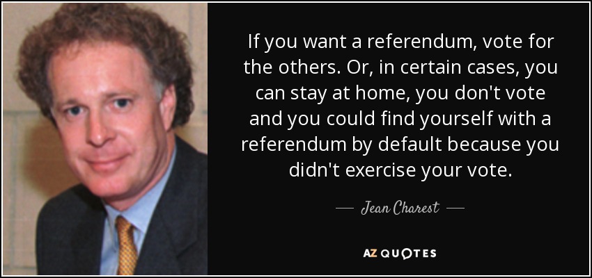 If you want a referendum, vote for the others. Or, in certain cases, you can stay at home, you don't vote and you could find yourself with a referendum by default because you didn't exercise your vote. - Jean Charest