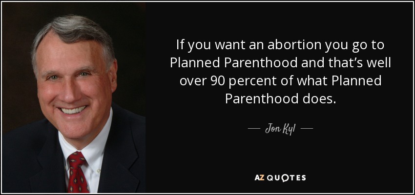 If you want an abortion you go to Planned Parenthood and that’s well over 90 percent of what Planned Parenthood does. - Jon Kyl