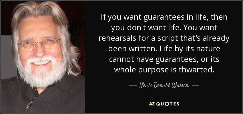 If you want guarantees in life, then you don't want life. You want rehearsals for a script that's already been written. Life by its nature cannot have guarantees, or its whole purpose is thwarted. - Neale Donald Walsch