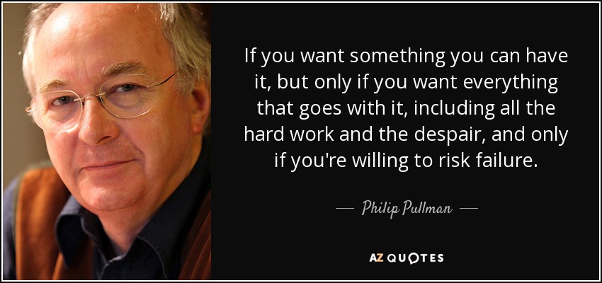 If you want something you can have it, but only if you want everything that goes with it, including all the hard work and the despair, and only if you're willing to risk failure. - Philip Pullman
