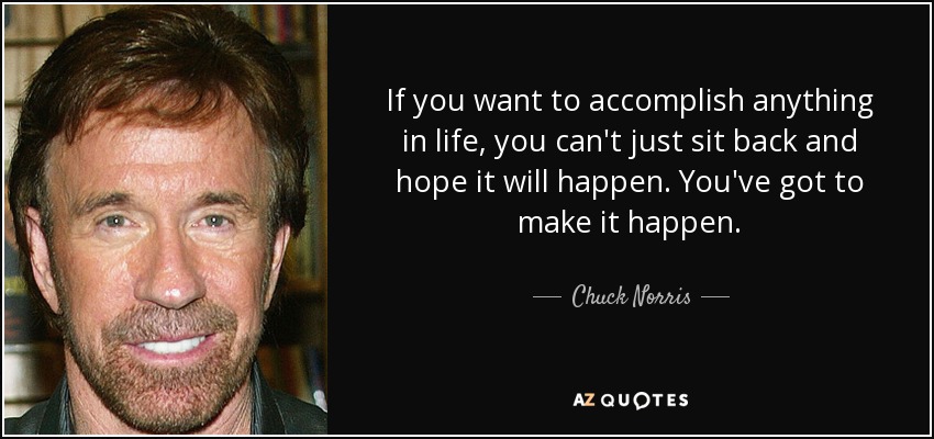 If you want to accomplish anything in life, you can't just sit back and hope it will happen. You've got to make it happen. - Chuck Norris