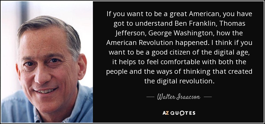 If you want to be a great American, you have got to understand Ben Franklin, Thomas Jefferson, George Washington, how the American Revolution happened. I think if you want to be a good citizen of the digital age, it helps to feel comfortable with both the people and the ways of thinking that created the digital revolution. - Walter Isaacson