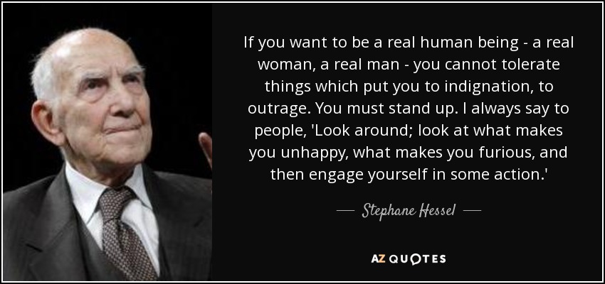 If you want to be a real human being - a real woman, a real man - you cannot tolerate things which put you to indignation, to outrage. You must stand up. I always say to people, 'Look around; look at what makes you unhappy, what makes you furious, and then engage yourself in some action.' - Stephane Hessel