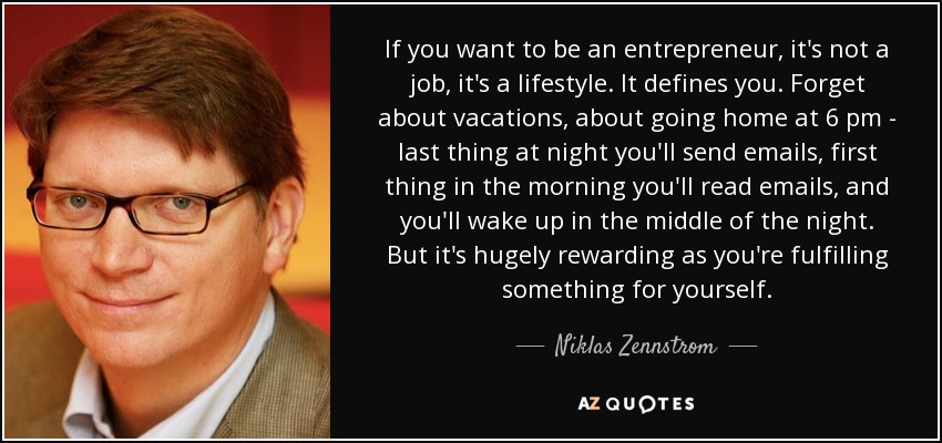 If you want to be an entrepreneur, it's not a job, it's a lifestyle. It defines you. Forget about vacations, about going home at 6 pm - last thing at night you'll send emails, first thing in the morning you'll read emails, and you'll wake up in the middle of the night. But it's hugely rewarding as you're fulfilling something for yourself. - Niklas Zennstrom