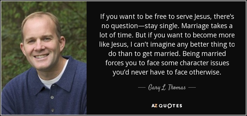 If you want to be free to serve Jesus, there’s no question—stay single. Marriage takes a lot of time. But if you want to become more like Jesus, I can’t imagine any better thing to do than to get married. Being married forces you to face some character issues you’d never have to face otherwise. - Gary L. Thomas