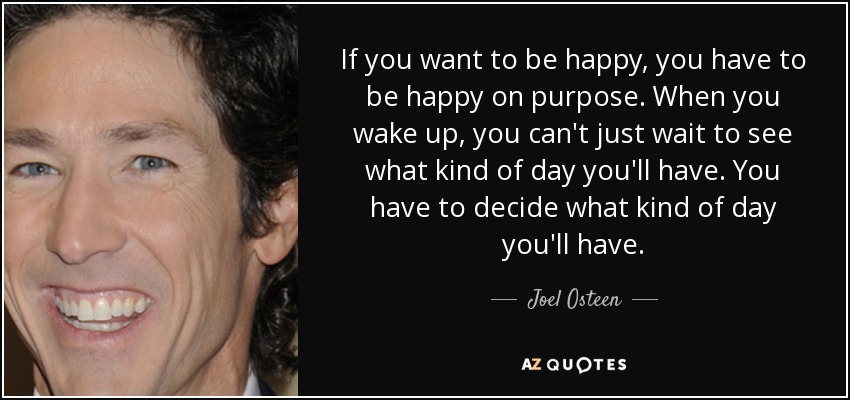 If you want to be happy, you have to be happy on purpose. When you wake up, you can't just wait to see what kind of day you'll have. You have to decide what kind of day you'll have. - Joel Osteen