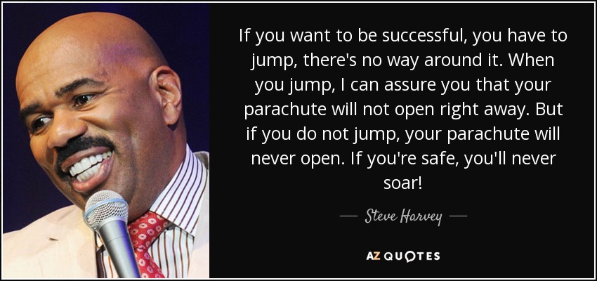 If you want to be successful, you have to jump, there's no way around it. When you jump, I can assure you that your parachute will not open right away. But if you do not jump, your parachute will never open. If you're safe, you'll never soar! - Steve Harvey