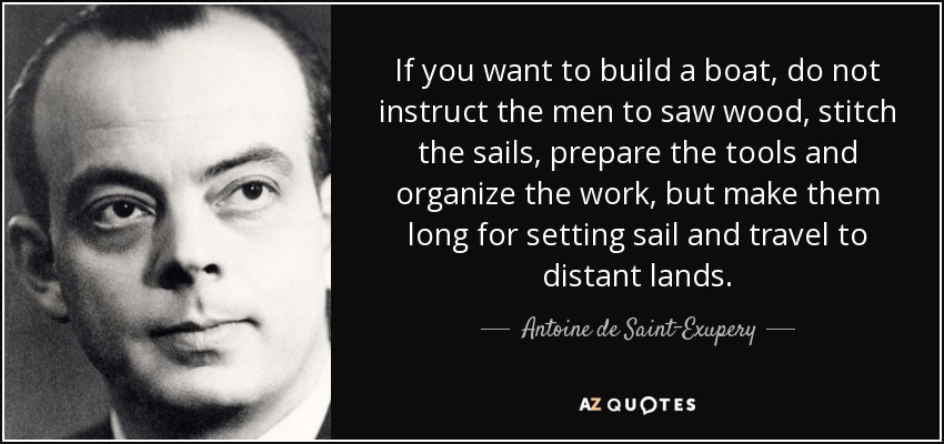 If you want to build a boat, do not instruct the men to saw wood, stitch the sails, prepare the tools and organize the work, but make them long for setting sail and travel to distant lands. - Antoine de Saint-Exupery