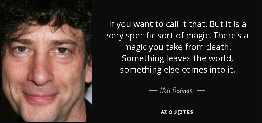 If you want to call it that. But it is a very specific sort of magic. There's a magic you take from death. Something leaves the world, something else comes into it. - Neil Gaiman