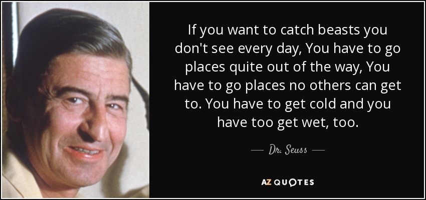 If you want to catch beasts you don't see every day, You have to go places quite out of the way, You have to go places no others can get to. You have to get cold and you have too get wet, too. - Dr. Seuss
