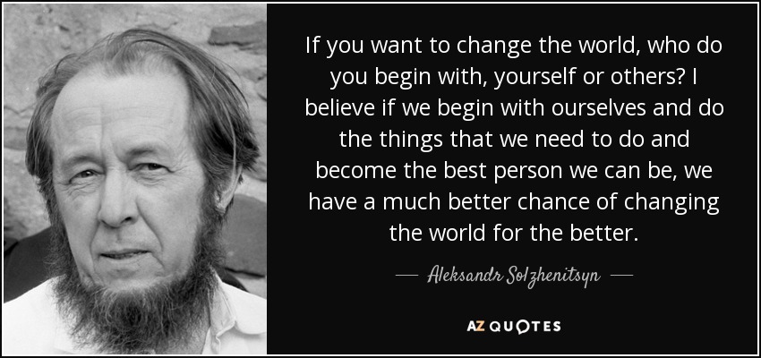 If you want to change the world, who do you begin with, yourself or others? I believe if we begin with ourselves and do the things that we need to do and become the best person we can be, we have a much better chance of changing the world for the better. - Aleksandr Solzhenitsyn