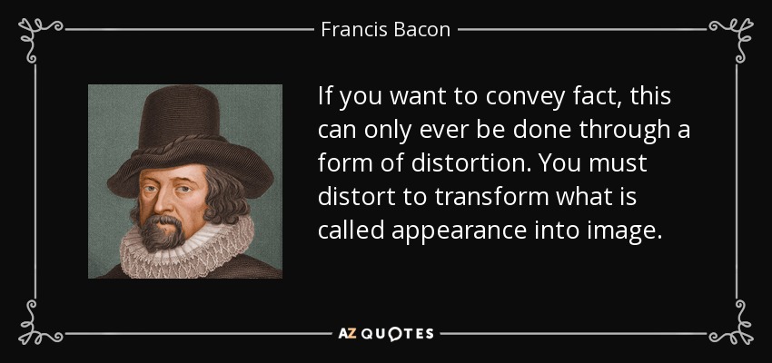 If you want to convey fact, this can only ever be done through a form of distortion. You must distort to transform what is called appearance into image. - Francis Bacon