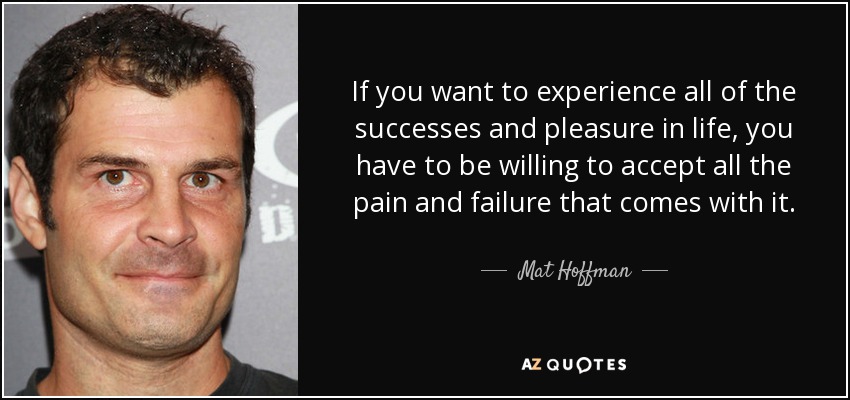 If you want to experience all of the successes and pleasure in life, you have to be willing to accept all the pain and failure that comes with it. - Mat Hoffman