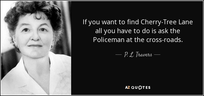If you want to find Cherry-Tree Lane all you have to do is ask the Policeman at the cross-roads. - P. L. Travers