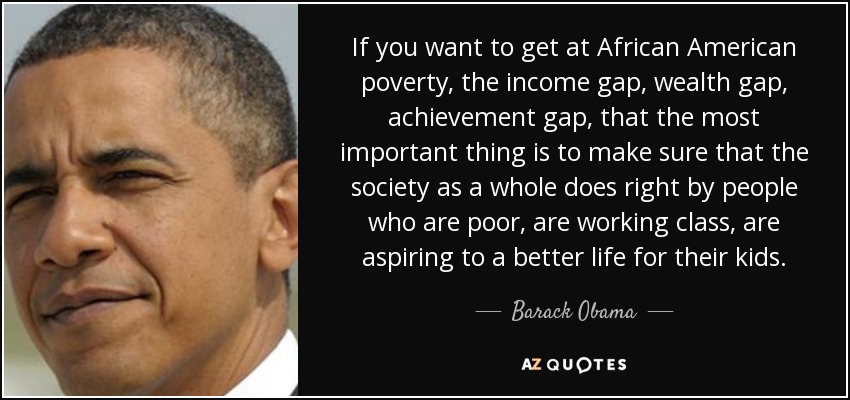 If you want to get at African American poverty, the income gap, wealth gap, achievement gap, that the most important thing is to make sure that the society as a whole does right by people who are poor, are working class, are aspiring to a better life for their kids. - Barack Obama