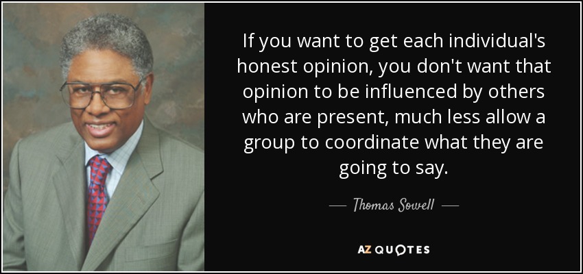 If you want to get each individual's honest opinion, you don't want that opinion to be influenced by others who are present, much less allow a group to coordinate what they are going to say. - Thomas Sowell