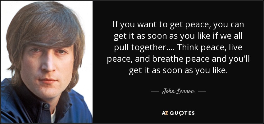 If you want to get peace, you can get it as soon as you like if we all pull together. ... Think peace, live peace, and breathe peace and you'll get it as soon as you like. - John Lennon