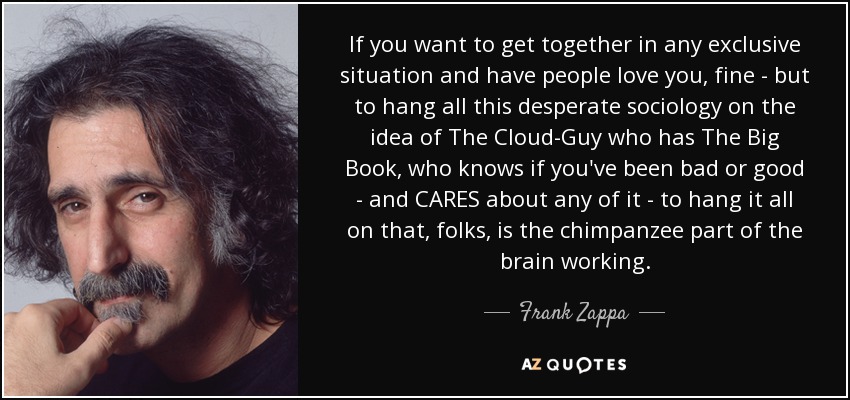If you want to get together in any exclusive situation and have people love you, fine - but to hang all this desperate sociology on the idea of The Cloud-Guy who has The Big Book, who knows if you've been bad or good - and CARES about any of it - to hang it all on that, folks, is the chimpanzee part of the brain working. - Frank Zappa