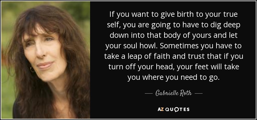 If you want to give birth to your true self, you are going to have to dig deep down into that body of yours and let your soul howl. Sometimes you have to take a leap of faith and trust that if you turn off your head, your feet will take you where you need to go. - Gabrielle Roth