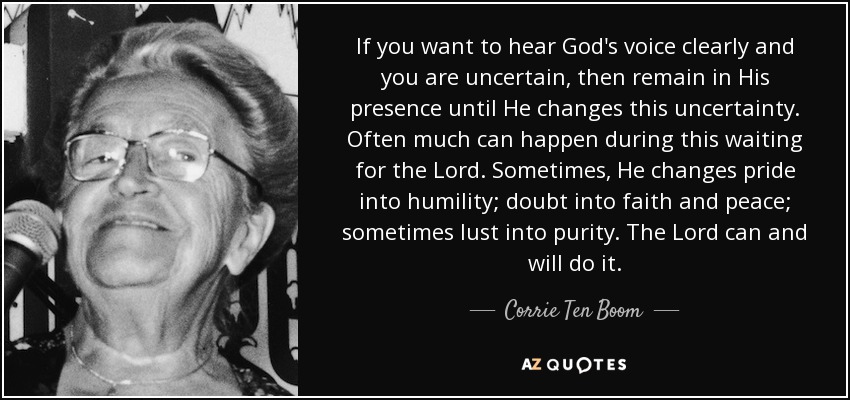 If you want to hear God's voice clearly and you are uncertain, then remain in His presence until He changes this uncertainty. Often much can happen during this waiting for the Lord. Sometimes, He changes pride into humility; doubt into faith and peace; sometimes lust into purity. The Lord can and will do it. - Corrie Ten Boom