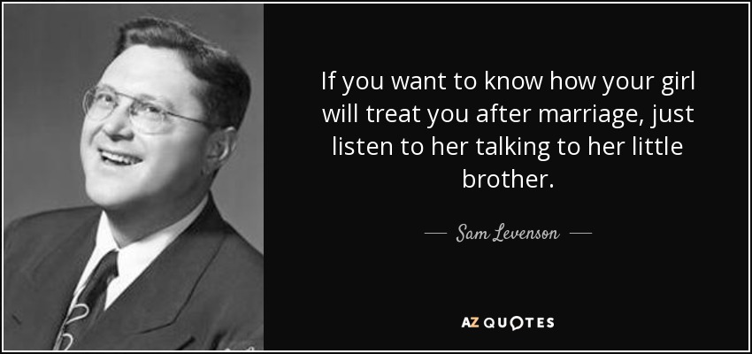If you want to know how your girl will treat you after marriage, just listen to her talking to her little brother. - Sam Levenson