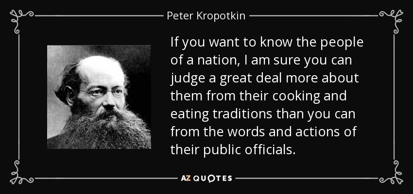 If you want to know the people of a nation, I am sure you can judge a great deal more about them from their cooking and eating traditions than you can from the words and actions of their public officials. - Peter Kropotkin