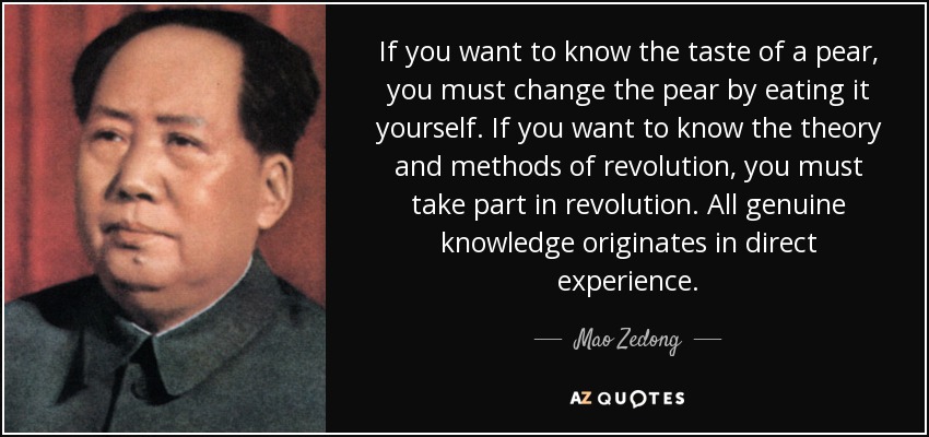 If you want to know the taste of a pear, you must change the pear by eating it yourself. If you want to know the theory and methods of revolution, you must take part in revolution. All genuine knowledge originates in direct experience. - Mao Zedong