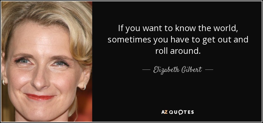 If you want to know the world, sometimes you have to get out and roll around. - Elizabeth Gilbert