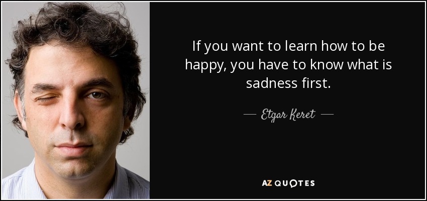 If you want to learn how to be happy, you have to know what is sadness first. - Etgar Keret