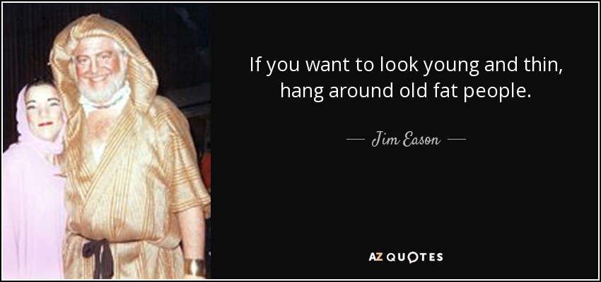 If you want to look young and thin, hang around old fat people. - Jim Eason