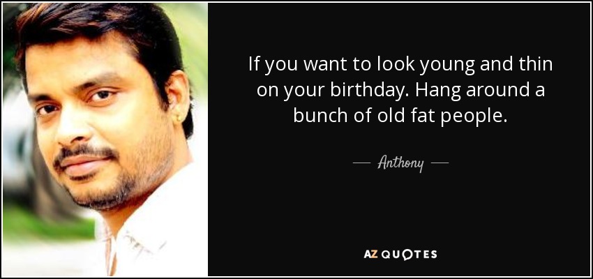 If you want to look young and thin on your birthday. Hang around a bunch of old fat people. - Anthony