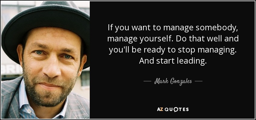 If you want to manage somebody, manage yourself. Do that well and you'll be ready to stop managing. And start leading. - Mark Gonzales