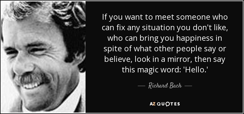 If you want to meet someone who can fix any situation you don't like, who can bring you happiness in spite of what other people say or believe, look in a mirror, then say this magic word: 'Hello.' - Richard Bach