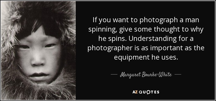 If you want to photograph a man spinning, give some thought to why he spins. Understanding for a photographer is as important as the equipment he uses. - Margaret Bourke-White