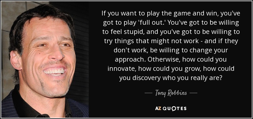 If you want to play the game and win, you've got to play 'full out.' You've got to be willing to feel stupid, and you've got to be willing to try things that might not work - and if they don't work, be willing to change your approach. Otherwise, how could you innovate, how could you grow, how could you discovery who you really are? - Tony Robbins
