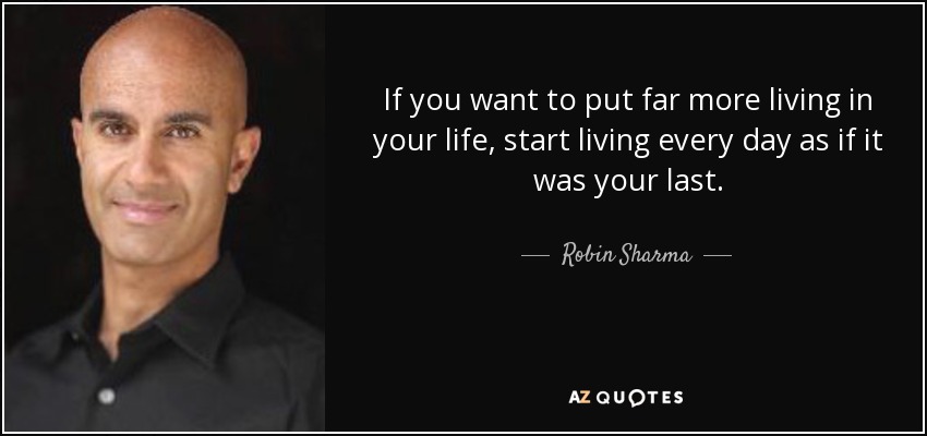 If you want to put far more living in your life, start living every day as if it was your last. - Robin Sharma