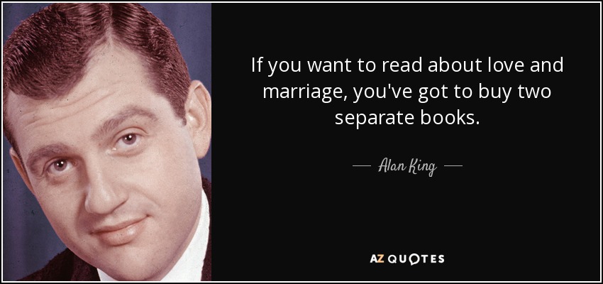 If you want to read about love and marriage, you've got to buy two separate books. - Alan King