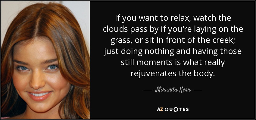 If you want to relax, watch the clouds pass by if you're laying on the grass, or sit in front of the creek; just doing nothing and having those still moments is what really rejuvenates the body. - Miranda Kerr
