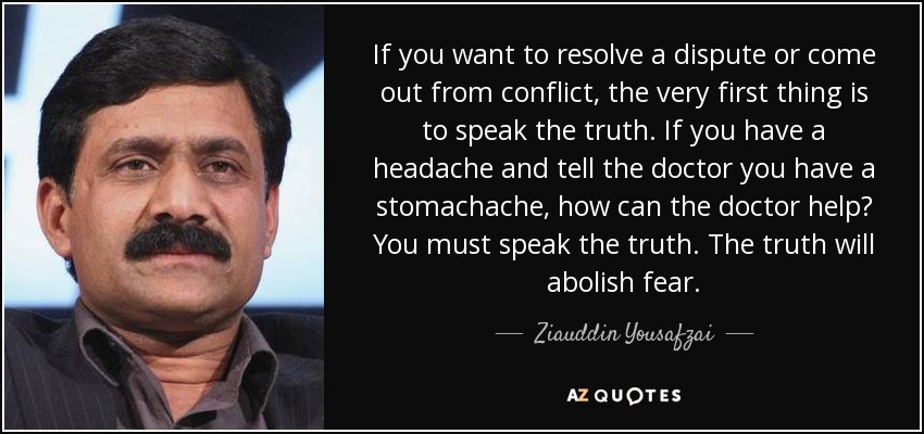 If you want to resolve a dispute or come out from conflict, the very first thing is to speak the truth. If you have a headache and tell the doctor you have a stomachache, how can the doctor help? You must speak the truth. The truth will abolish fear. - Ziauddin Yousafzai