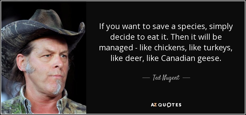 If you want to save a species, simply decide to eat it. Then it will be managed - like chickens, like turkeys, like deer, like Canadian geese. - Ted Nugent
