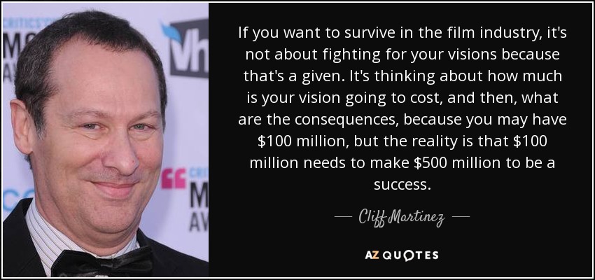 If you want to survive in the film industry, it's not about fighting for your visions because that's a given. It's thinking about how much is your vision going to cost, and then, what are the consequences, because you may have $100 million, but the reality is that $100 million needs to make $500 million to be a success. - Cliff Martinez