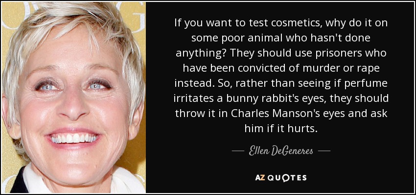 If you want to test cosmetics, why do it on some poor animal who hasn't done anything? They should use prisoners who have been convicted of murder or rape instead. So, rather than seeing if perfume irritates a bunny rabbit's eyes, they should throw it in Charles Manson's eyes and ask him if it hurts. - Ellen DeGeneres