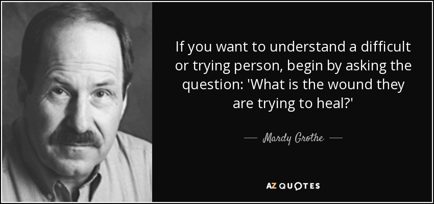 If you want to understand a difficult or trying person, begin by asking the question: 'What is the wound they are trying to heal?' - Mardy Grothe