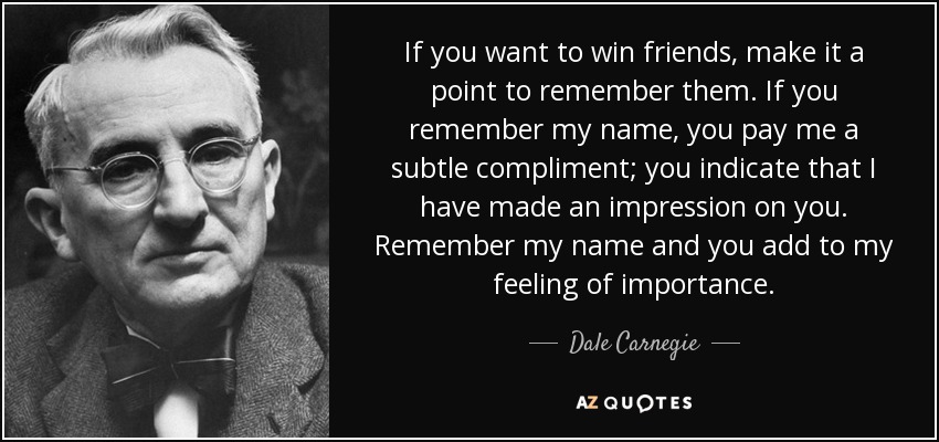 If you want to win friends, make it a point to remember them. If you remember my name, you pay me a subtle compliment; you indicate that I have made an impression on you. Remember my name and you add to my feeling of importance. - Dale Carnegie