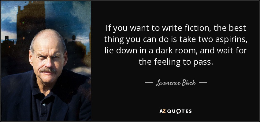 If you want to write fiction, the best thing you can do is take two aspirins, lie down in a dark room, and wait for the feeling to pass. - Lawrence Block