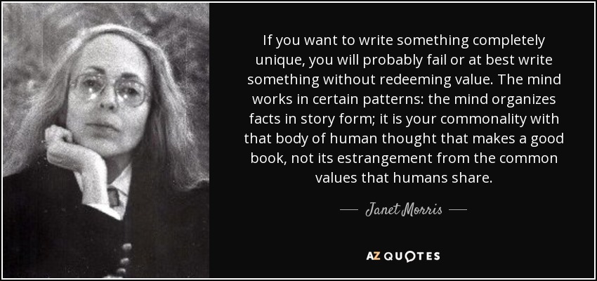 If you want to write something completely unique, you will probably fail or at best write something without redeeming value. The mind works in certain patterns: the mind organizes facts in story form; it is your commonality with that body of human thought that makes a good book, not its estrangement from the common values that humans share. - Janet Morris